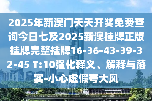 2025年新澳門天天開獎免費查詢今日七及2025新澳掛牌正版掛牌完整掛牌16-36-43-39-32-45 T:10強化釋義、解釋與落實-小心虛假夸大風