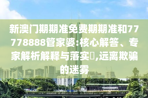 新澳門期期準(zhǔn)免費(fèi)期期準(zhǔn)和77778888管家婆:核心解答、專家解析解釋與落實(shí)?,遠(yuǎn)離欺騙的迷霧