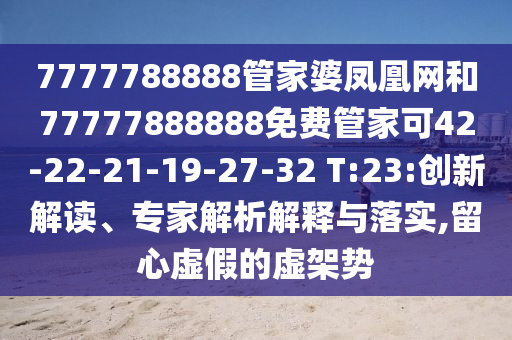 7777788888管家婆鳳凰網(wǎng)和77777888888免費(fèi)管家可42-22-21-19-27-32 T:23:創(chuàng)新解讀、專家解析解釋與落實(shí),留心虛假的虛架勢(shì)