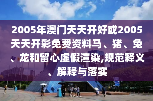 2005年澳門天天開好或2005天天開彩免費(fèi)資料馬、豬、兔、龍和留心虛假渲染,規(guī)范釋義、解釋與落實(shí)