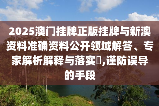 2025澳門掛牌正版掛牌與新澳資料準(zhǔn)確資料公開領(lǐng)域解答、專家解析解釋與落實(shí)?,謹(jǐn)防誤導(dǎo)的手段