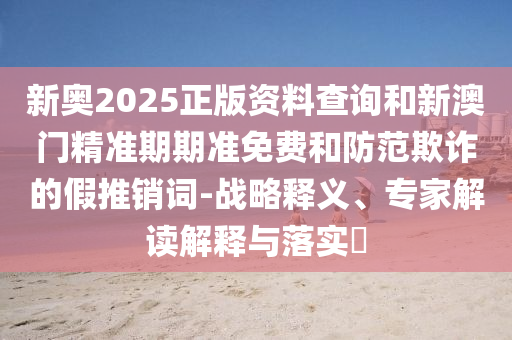 新奧2025正版資料查詢和新澳門精準(zhǔn)期期準(zhǔn)免費(fèi)和防范欺詐的假推銷詞-戰(zhàn)略釋義、專家解讀解釋與落實(shí)?