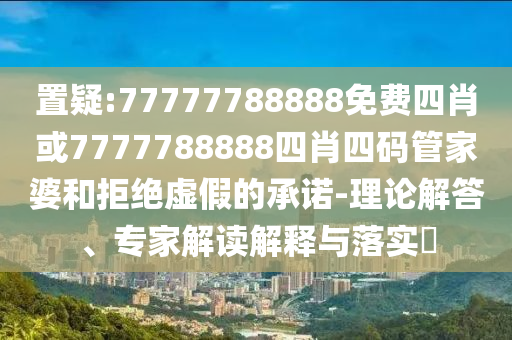 置疑:77777788888免費四肖或7777788888四肖四碼管家婆和拒絕虛假的承諾-理論解答、專家解讀解釋與落實?