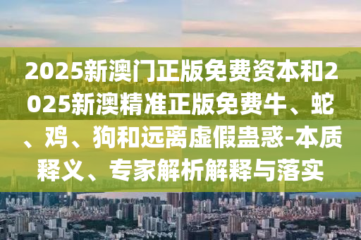 2025新澳門正版免費資本和2025新澳精準(zhǔn)正版免費牛、蛇、雞、狗和遠(yuǎn)離虛假蠱惑-本質(zhì)釋義、專家解析解釋與落實