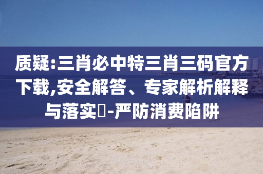 質(zhì)疑:三肖必中特三肖三碼官方下載,安全解答、專家解析解釋與落實?-嚴(yán)防消費陷阱