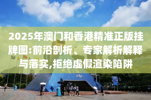 2025年澳門和香港精準(zhǔn)正版掛牌圖:前沿剖析、專家解析解釋與落實,拒絕虛假渲染陷阱