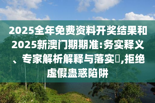 2025全年免費資料開獎結(jié)果和2025新澳門期期準:務(wù)實釋義、專家解析解釋與落實?,拒絕虛假蠱惑陷阱