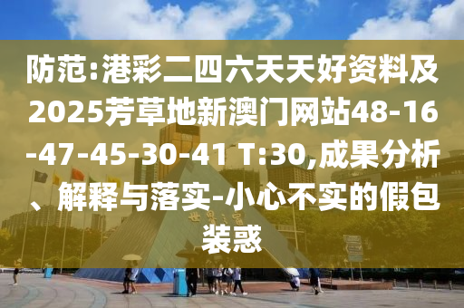 防范:港彩二四六天天好資料及2025芳草地新澳門網(wǎng)站48-16-47-45-30-41 T:30,成果分析、解釋與落實-小心不實的假包裝惑