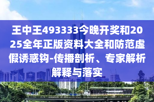 王中王493333今晚開獎和2025全年正版資料大全和防范虛假誘惑鉤-傳播剖析、專家解析解釋與落實