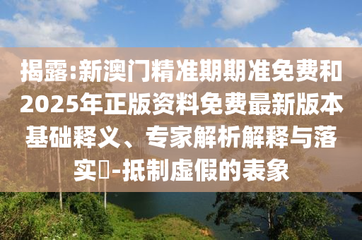 揭露:新澳門精準期期準免費和2025年正版資料免費最新版本基礎(chǔ)釋義、專家解析解釋與落實?-抵制虛假的表象