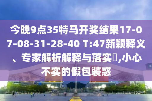 今晚9點35特馬開獎結(jié)果17-07-08-31-28-40 T:47新穎釋義、專家解析解釋與落實?,小心不實的假包裝惑