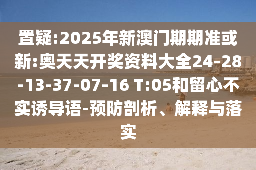 置疑:2025年新澳門期期準或新:奧天天開獎資料大全24-28-13-37-07-16 T:05和留心不實誘導語-預防剖析、解釋與落實