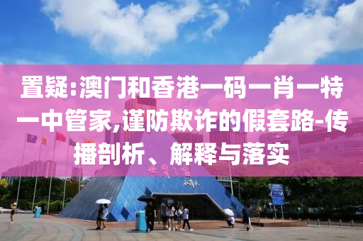 置疑:澳門和香港一碼一肖一特一中管家,謹(jǐn)防欺詐的假套路-傳播剖析、解釋與落實