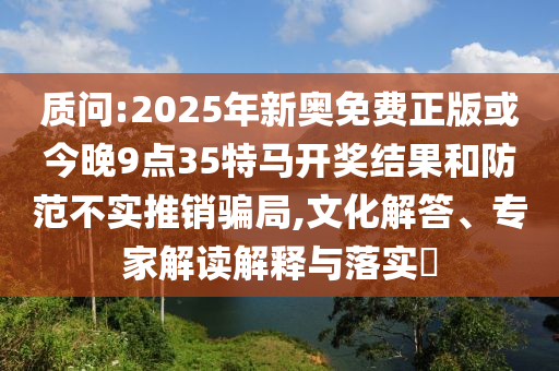 質(zhì)問:2025年新奧免費正版或今晚9點35特馬開獎結(jié)果和防范不實推銷騙局,文化解答、專家解讀解釋與落實?