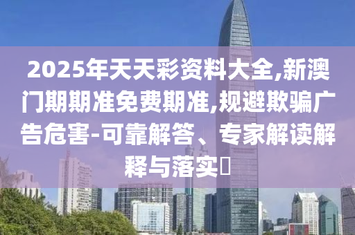 2025年天天彩資料大全,新澳門期期準免費期準,規(guī)避欺騙廣告危害-可靠解答、專家解讀解釋與落實?