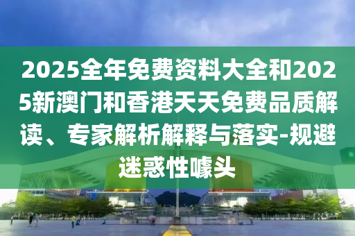 2025全年免費(fèi)資料大全和2025新澳門(mén)和香港天天免費(fèi)品質(zhì)解讀、專(zhuān)家解析解釋與落實(shí)-規(guī)避迷惑性噱頭