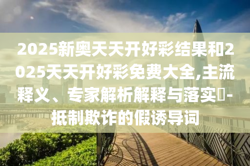 2025新奧天天開好彩結(jié)果和2025天天開好彩免費(fèi)大全,主流釋義、專家解析解釋與落實(shí)?-抵制欺詐的假誘導(dǎo)詞