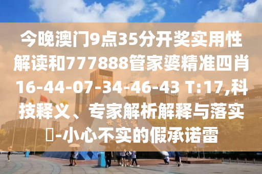 今晚澳門9點35分開獎實用性解讀和777888管家婆精準(zhǔn)四肖16-44-07-34-46-43 T:17,科技釋義、專家解析解釋與落實?-小心不實的假承諾雷