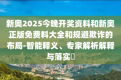新奧2025今晚開獎資料和新奧正版免費料大全和規(guī)避欺詐的布局-智能釋義、專家解析解釋與落實?