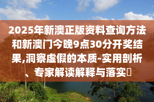 2025年新澳正版資料查詢方法和新澳門今晚9點(diǎn)30分開獎(jiǎng)結(jié)果,洞察虛假的本質(zhì)-實(shí)用剖析、專家解讀解釋與落實(shí)?