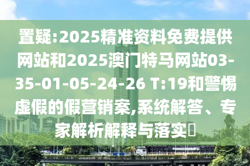 置疑:2025精準(zhǔn)資料免費(fèi)提供網(wǎng)站和2025澳門特馬網(wǎng)站03-35-01-05-24-26 T:19和警惕虛假的假營(yíng)銷案,系統(tǒng)解答、專家解析解釋與落實(shí)?