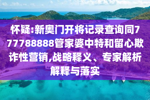 懷疑:新奧門開將記錄查詢同777788888管家婆中特和留心欺詐性營銷,戰(zhàn)略釋義、專家解析解釋與落實