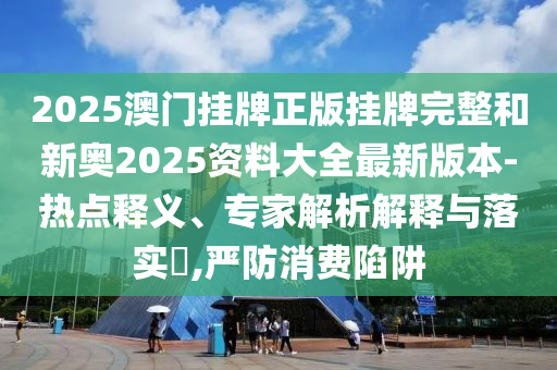 2025澳門掛牌正版掛牌完整和新奧2025資料大全最新版本-熱點釋義、專家解析解釋與落實?,嚴防消費陷阱
