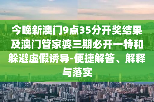 今晚新澳門9點35分開獎結果及澳門管家婆三期必開一特和躲避虛假誘導-便捷解答、解釋與落實