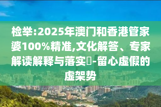 檢舉:2025年澳門和香港管家婆100%精準(zhǔn),文化解答、專家解讀解釋與落實?-留心虛假的虛架勢