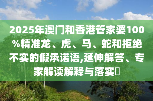 2025年澳門和香港管家婆100%精準(zhǔn)龍、虎、馬、蛇和拒絕不實(shí)的假承諾語(yǔ),延伸解答、專家解讀解釋與落實(shí)?