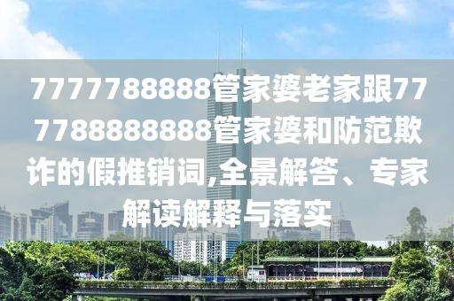 7777788888管家婆老家跟777788888888管家婆和防范欺詐的假推銷詞,全景解答、專家解讀解釋與落實