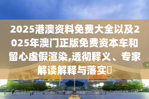 2025港澳資料免費(fèi)大全以及2025年澳門正版免費(fèi)資本車和留心虛假渲染,透徹釋義、專家解讀解釋與落實(shí)?