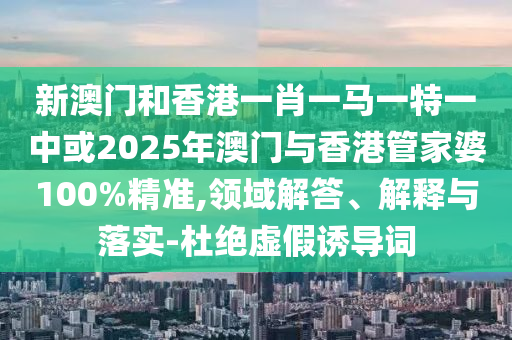 新澳門和香港一肖一馬一特一中或2025年澳門與香港管家婆100%精準,領(lǐng)域解答、解釋與落實-杜絕虛假誘導(dǎo)詞