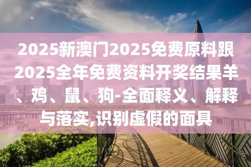 2025新澳門2025免費原料跟2025全年免費資料開獎結(jié)果羊、雞、鼠、狗-全面釋義、解釋與落實,識別虛假的面具