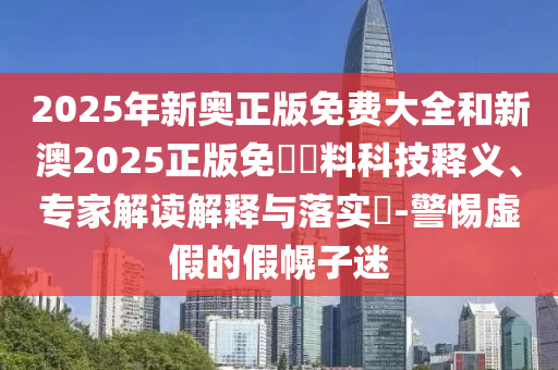 2025年新奧正版免費大全和新澳2025正版免費資料科技釋義、專家解讀解釋與落實?-警惕虛假的假幌子迷