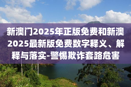 新澳門2025年正版免費(fèi)和新澳2025最新版免費(fèi)數(shù)字釋義、解釋與落實-警惕欺詐套路危害