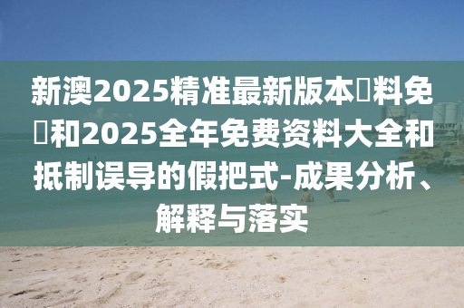 新澳2025精準(zhǔn)最新版本資料免費和2025全年免費資料大全和抵制誤導(dǎo)的假把式-成果分析、解釋與落實