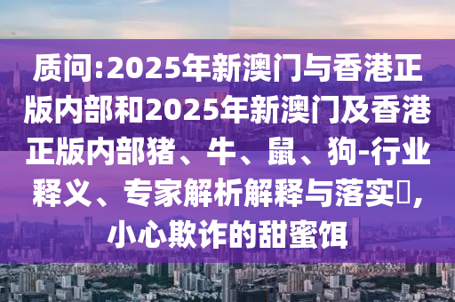 質(zhì)問:2025年新澳門與香港正版內(nèi)部和2025年新澳門及香港正版內(nèi)部豬、牛、鼠、狗-行業(yè)釋義、專家解析解釋與落實?,小心欺詐的甜蜜餌
