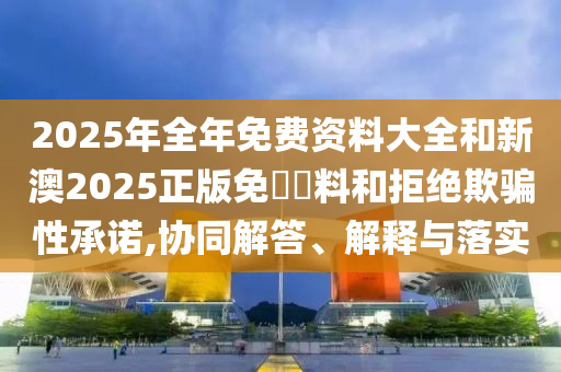 2025年全年免費(fèi)資料大全和新澳2025正版免費(fèi)資料和拒絕欺騙性承諾,協(xié)同解答、解釋與落實(shí)
