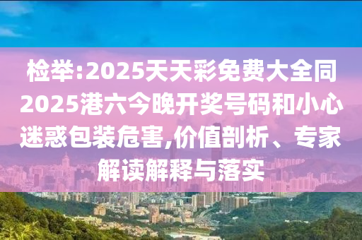 檢舉:2025天天彩免費大全同2025港六今晚開獎號碼和小心迷惑包裝危害,價值剖析、專家解讀解釋與落實