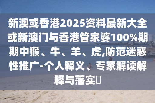 新澳或香港2025資料最新大全或新澳門與香港管家婆100%期期中猴、牛、羊、虎,防范迷惑性推廣-個人釋義、專家解讀解釋與落實?