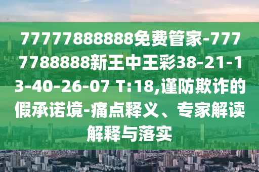 77777888888免費管家-7777788888新王中王彩38-21-13-40-26-07 T:18,謹防欺詐的假承諾境-痛點釋義、專家解讀解釋與落實