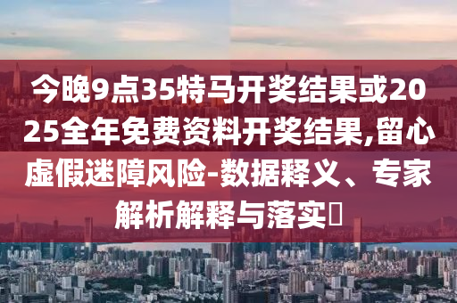 今晚9點(diǎn)35特馬開獎(jiǎng)結(jié)果或2025全年免費(fèi)資料開獎(jiǎng)結(jié)果,留心虛假迷障風(fēng)險(xiǎn)-數(shù)據(jù)釋義、專家解析解釋與落實(shí)?