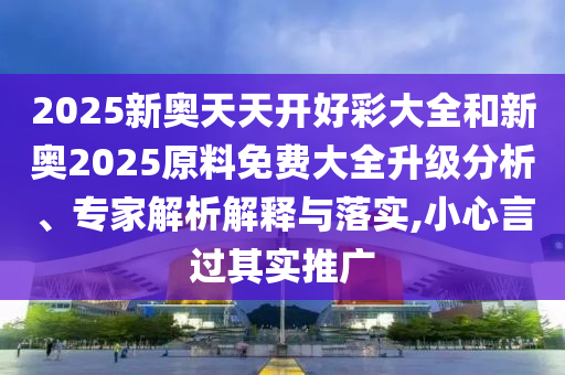2025新奧天天開好彩大全和新奧2025原料免費大全升級分析、專家解析解釋與落實,小心言過其實推廣