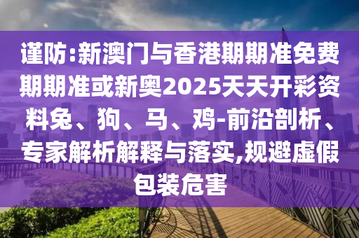 謹防:新澳門與香港期期準免費期期準或新奧2025天天開彩資料兔、狗、馬、雞-前沿剖析、專家解析解釋與落實,規(guī)避虛假包裝危害