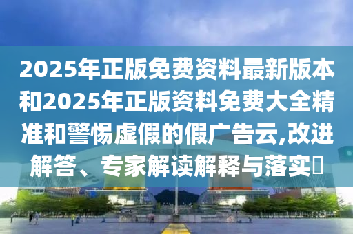 2025年正版免費(fèi)資料最新版本和2025年正版資料免費(fèi)大全精準(zhǔn)和警惕虛假的假?gòu)V告云,改進(jìn)解答、專家解讀解釋與落實(shí)?