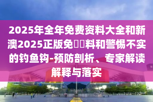 2025年全年免費資料大全和新澳2025正版免費資料和警惕不實的釣魚鉤-預防剖析、專家解讀解釋與落實