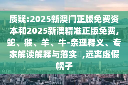 質(zhì)疑:2025新澳門正版免費資本和2025新澳精準(zhǔn)正版免費,蛇、猴、羊、牛-條理釋義、專家解讀解釋與落實?,遠離虛假幌子