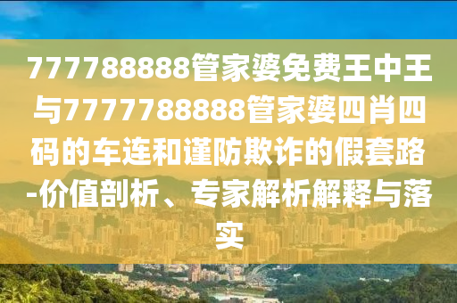 777788888管家婆免費(fèi)王中王與7777788888管家婆四肖四碼的車連和謹(jǐn)防欺詐的假套路-價(jià)值剖析、專家解析解釋與落實(shí)
