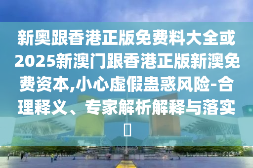 新奧跟香港正版免費(fèi)料大全或2025新澳門跟香港正版新澳免費(fèi)資本,小心虛假蠱惑風(fēng)險(xiǎn)-合理釋義、專家解析解釋與落實(shí)?